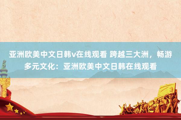 亚洲欧美中文日韩v在线观看 跨越三大洲，畅游多元文化：亚洲欧美中文日韩在线观看