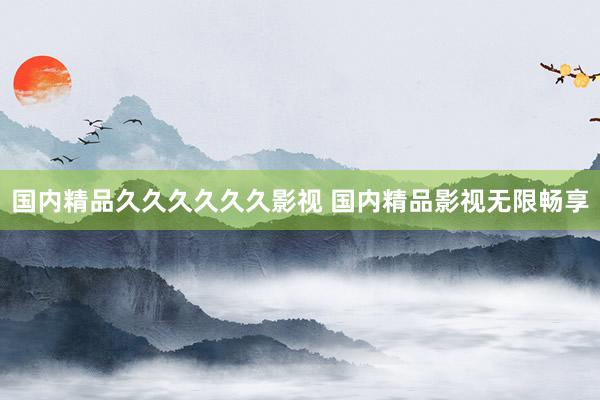 国内精品久久久久久久影视 国内精品影视无限畅享