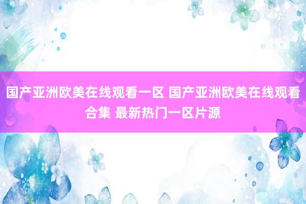 国产亚洲欧美在线观看一区 国产亚洲欧美在线观看合集 最新热门一区片源