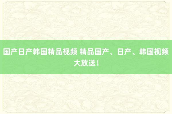 国产日产韩国精品视频 精品国产、日产、韩国视频大放送！