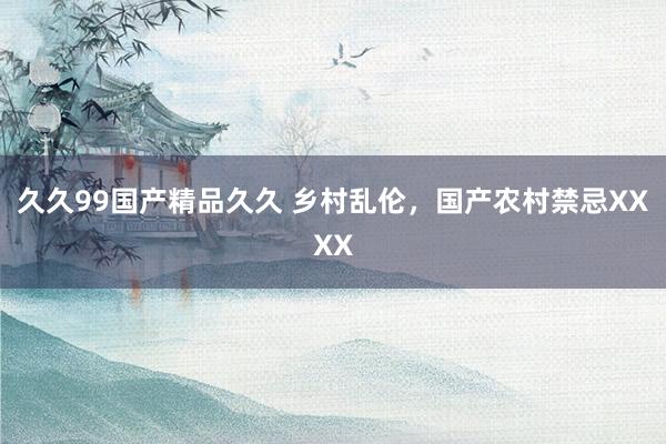 久久99国产精品久久 乡村乱伦，国产农村禁忌XXXX