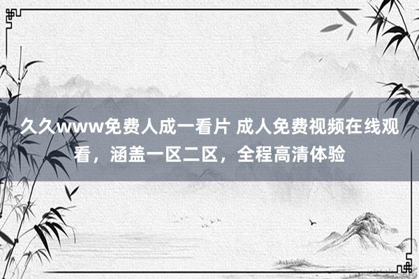 久久www免费人成一看片 成人免费视频在线观看，涵盖一区二区，全程高清体验