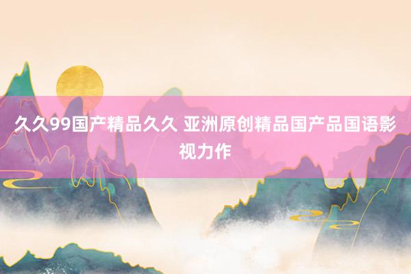久久99国产精品久久 亚洲原创精品国产品国语影视力作