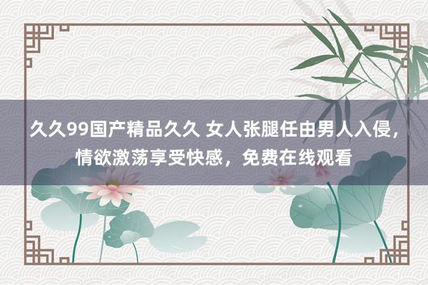 久久99国产精品久久 女人张腿任由男人入侵，情欲激荡享受快感，免费在线观看