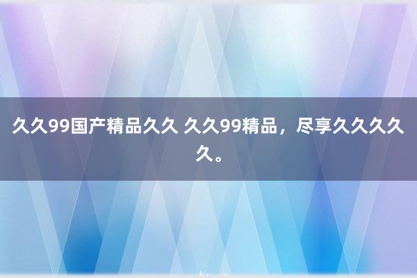 久久99国产精品久久 久久99精品，尽享久久久久久。