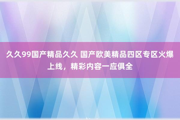 久久99国产精品久久 国产欧美精品四区专区火爆上线，精彩内容一应俱全