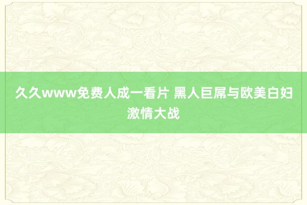 久久www免费人成一看片 黑人巨屌与欧美白妇激情大战