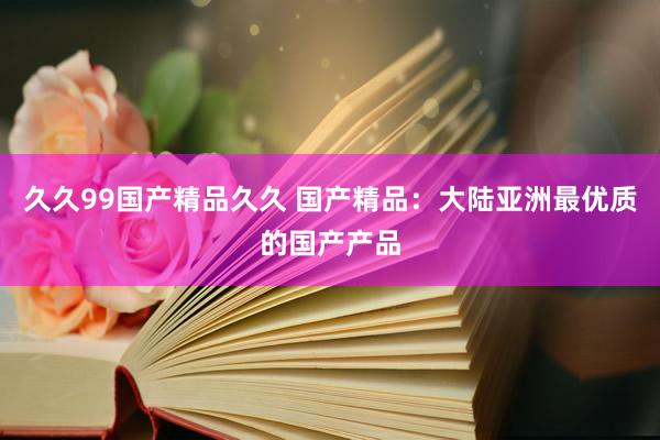 久久99国产精品久久 国产精品：大陆亚洲最优质的国产产品