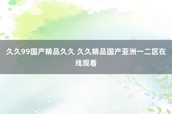 久久99国产精品久久 久久精品国产亚洲一二区在线观看