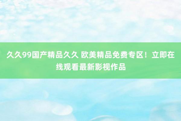 久久99国产精品久久 欧美精品免费专区！立即在线观看最新影视作品