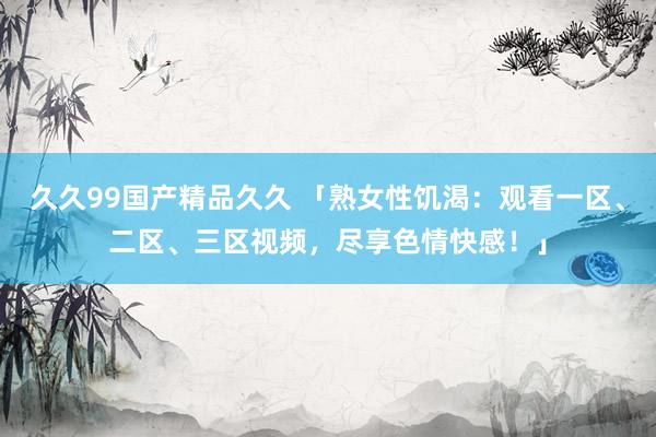 久久99国产精品久久 「熟女性饥渴：观看一区、二区、三区视频，尽享色情快感！」