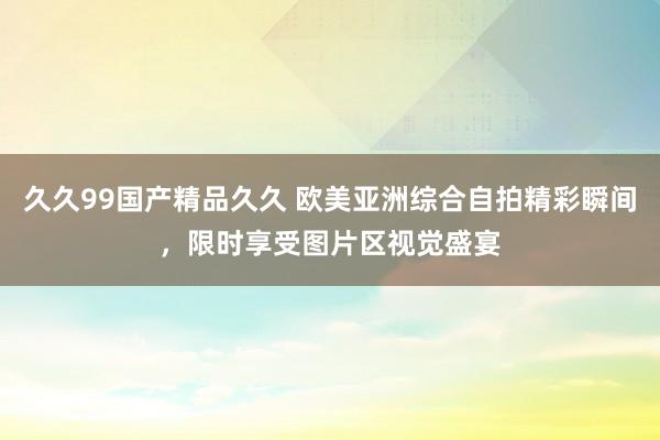 久久99国产精品久久 欧美亚洲综合自拍精彩瞬间，限时享受图片区视觉盛宴