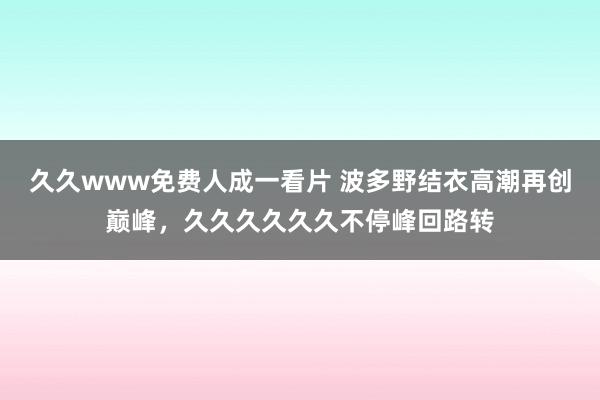 久久www免费人成一看片 波多野结衣高潮再创巅峰，久久久久久久不停峰回路转