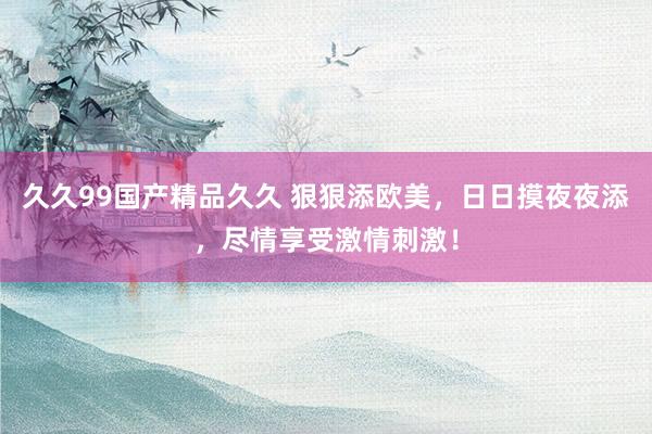 久久99国产精品久久 狠狠添欧美，日日摸夜夜添，尽情享受激情刺激！