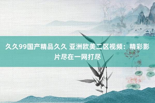 久久99国产精品久久 亚洲欧美二区视频：精彩影片尽在一网打尽