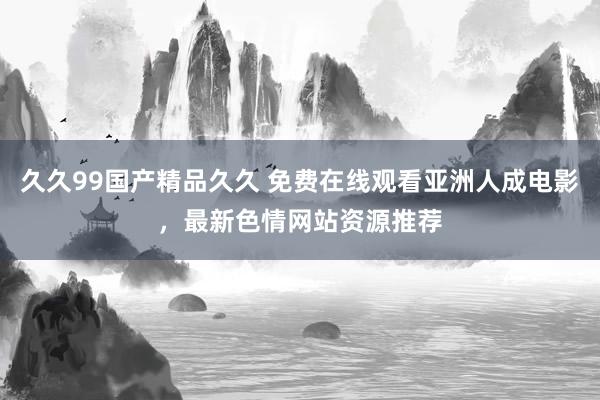 久久99国产精品久久 免费在线观看亚洲人成电影，最新色情网站资源推荐