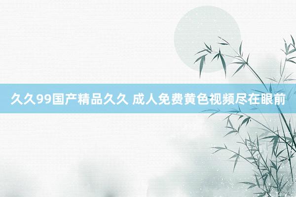 久久99国产精品久久 成人免费黄色视频尽在眼前