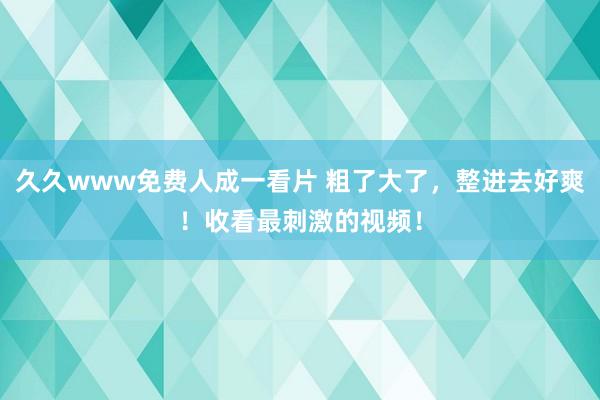 久久www免费人成一看片 粗了大了，整进去好爽！收看最刺激的视频！
