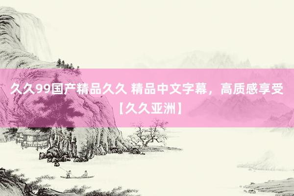 久久99国产精品久久 精品中文字幕，高质感享受【久久亚洲】