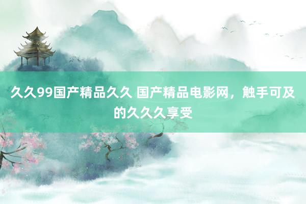 久久99国产精品久久 国产精品电影网，触手可及的久久久享受