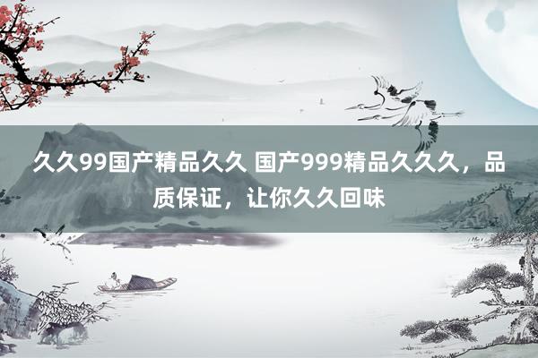 久久99国产精品久久 国产999精品久久久，品质保证，让你久久回味