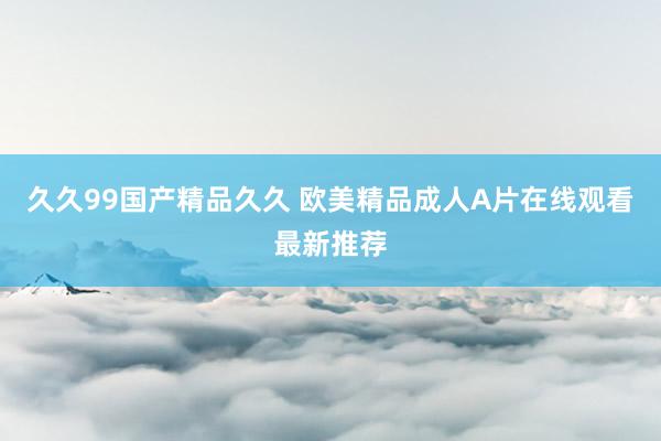 久久99国产精品久久 欧美精品成人A片在线观看最新推荐
