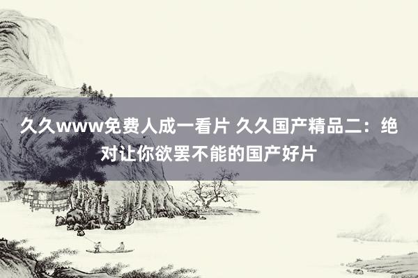 久久www免费人成一看片 久久国产精品二：绝对让你欲罢不能的国产好片