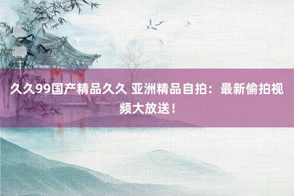 久久99国产精品久久 亚洲精品自拍：最新偷拍视频大放送！