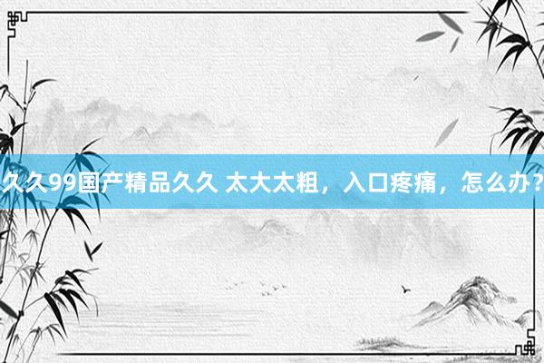 久久99国产精品久久 太大太粗，入口疼痛，怎么办？