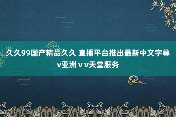 久久99国产精品久久 直播平台推出最新中文字幕v亚洲ⅴv天堂服务