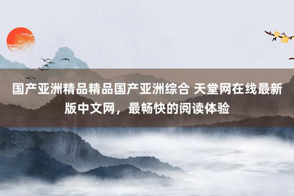 国产亚洲精品精品国产亚洲综合 天堂网在线最新版中文网，最畅快的阅读体验