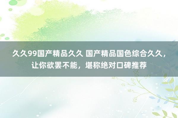久久99国产精品久久 国产精品国色综合久久，让你欲罢不能，堪称绝对口碑推荐