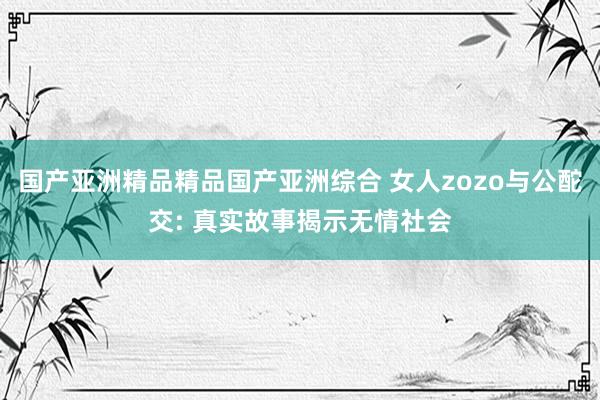 国产亚洲精品精品国产亚洲综合 女人zozo与公酡交: 真实故事揭示无情社会