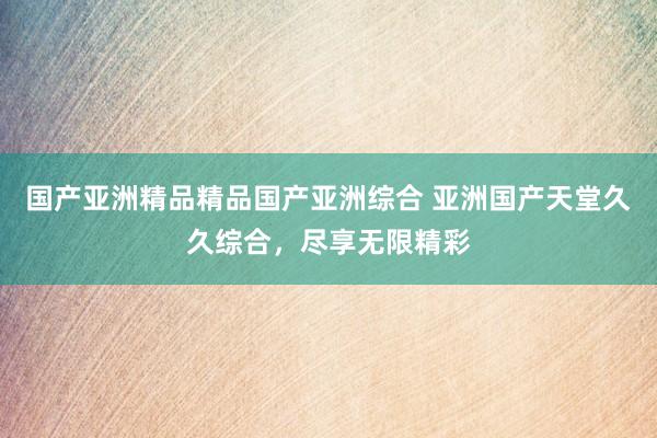 国产亚洲精品精品国产亚洲综合 亚洲国产天堂久久综合，尽享无限精彩