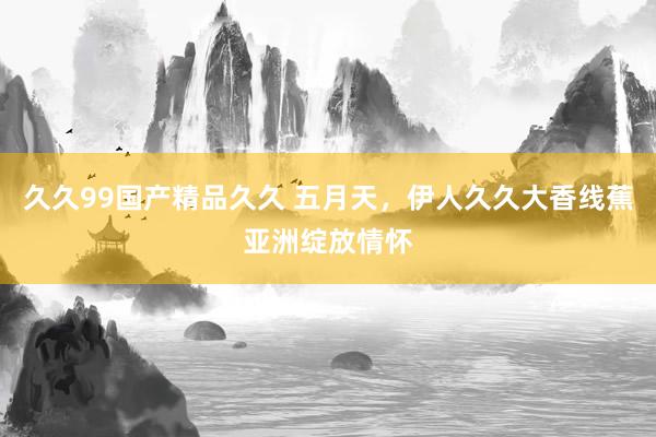 久久99国产精品久久 五月天，伊人久久大香线蕉亚洲绽放情怀