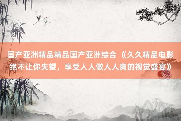 国产亚洲精品精品国产亚洲综合 《久久精品电影绝不让你失望，享受人人做人人爽的视觉盛宴》
