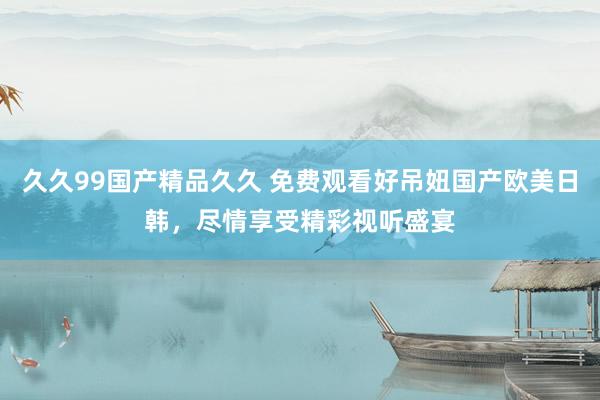 久久99国产精品久久 免费观看好吊妞国产欧美日韩，尽情享受精彩视听盛宴