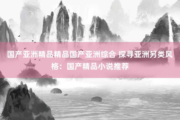 国产亚洲精品精品国产亚洲综合 探寻亚洲另类风格：国产精品小说推荐