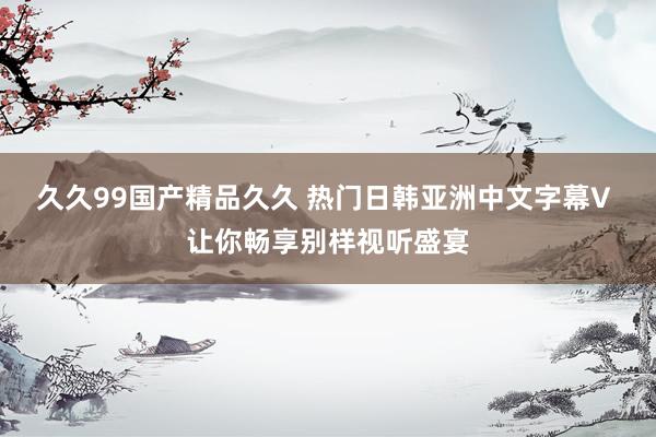久久99国产精品久久 热门日韩亚洲中文字幕V 让你畅享别样视听盛宴