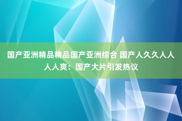 国产亚洲精品精品国产亚洲综合 国产人久久人人人人爽：国产大片引发热议