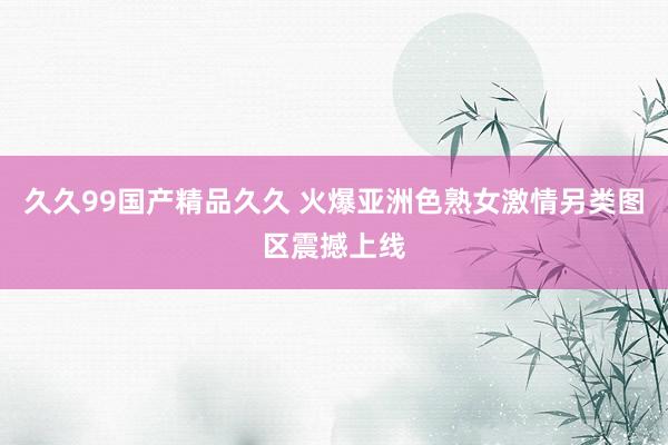 久久99国产精品久久 火爆亚洲色熟女激情另类图区震撼上线