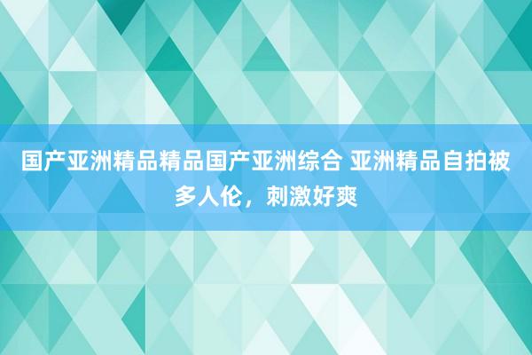 国产亚洲精品精品国产亚洲综合 亚洲精品自拍被多人伦，刺激好爽