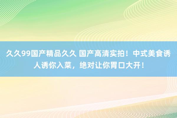 久久99国产精品久久 国产高清实拍！中式美食诱人诱你入菜，绝对让你胃口大开！