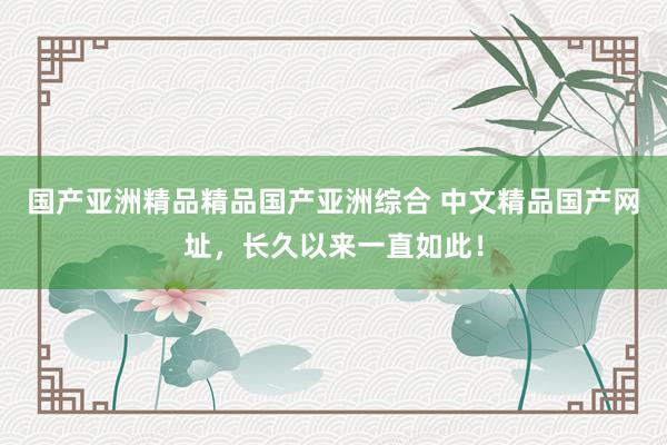 国产亚洲精品精品国产亚洲综合 中文精品国产网址，长久以来一直如此！