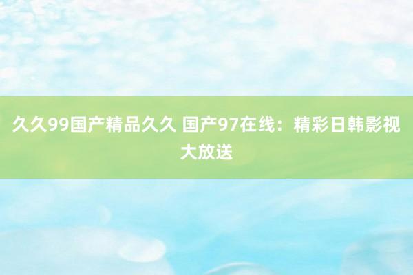 久久99国产精品久久 国产97在线：精彩日韩影视大放送
