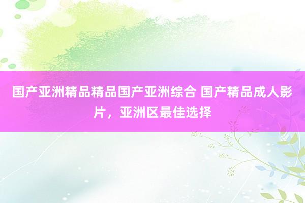 国产亚洲精品精品国产亚洲综合 国产精品成人影片，亚洲区最佳选择
