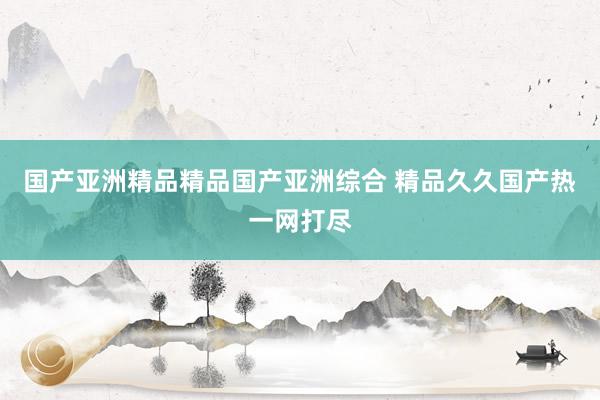 国产亚洲精品精品国产亚洲综合 精品久久国产热一网打尽