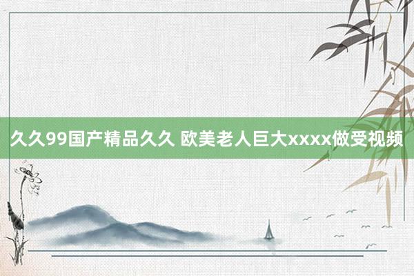 久久99国产精品久久 欧美老人巨大xxxx做受视频
