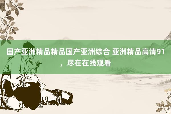 国产亚洲精品精品国产亚洲综合 亚洲精品高清91，尽在在线观看