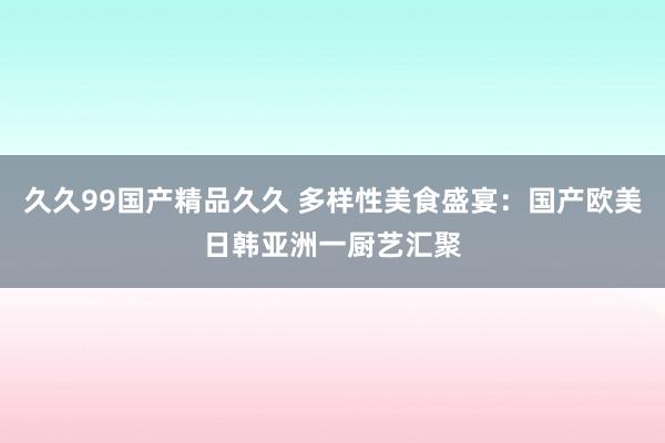 久久99国产精品久久 多样性美食盛宴：国产欧美日韩亚洲一厨艺汇聚